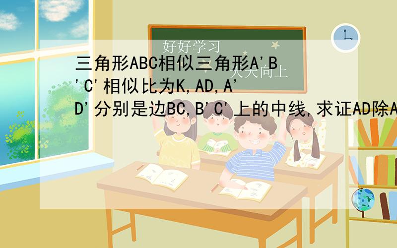 三角形ABC相似三角形A'B'C'相似比为K,AD,A'D'分别是边BC,B'C'上的中线,求证AD除A'D'=K