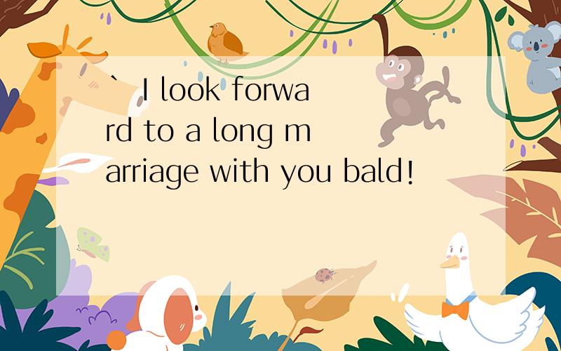 ` I look forward to a long marriage with you bald!