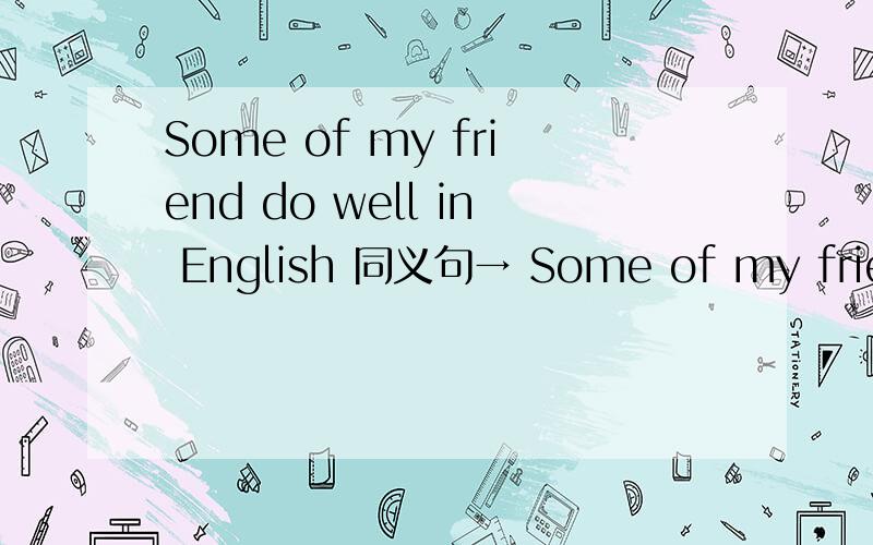 Some of my friend do well in English 同义句→ Some of my friend ____ ____ ____ English 卷上的