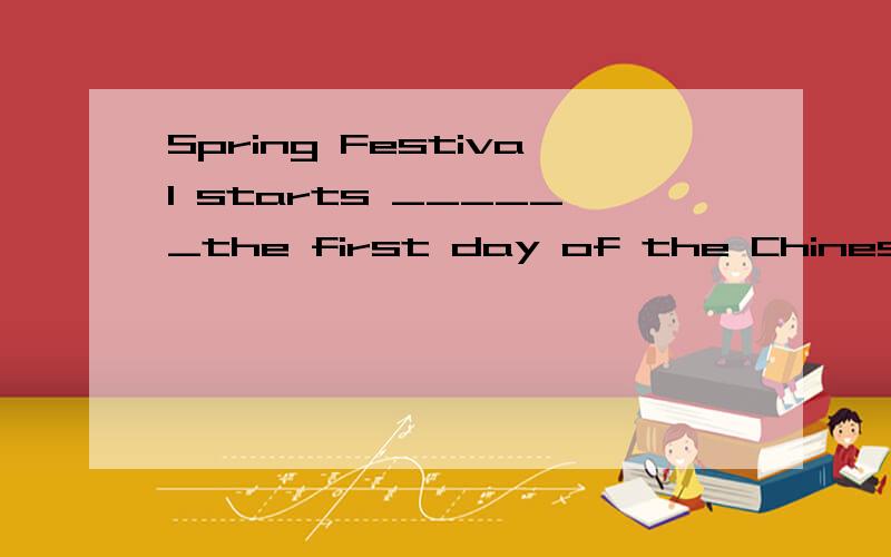 Spring Festival starts ______the first day of the Chinese Lunar Yea A.with B.on C .at D.in选什么,理由