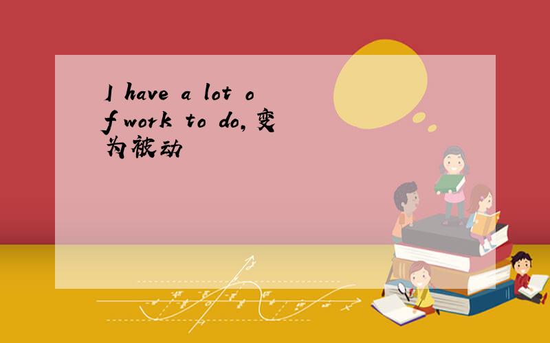 I have a lot of work to do,变为被动
