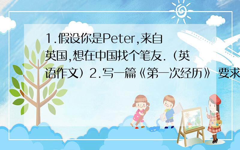 1.假设你是Peter,来自英国,想在中国找个笔友.（英语作文）2.写一篇《第一次经历》 要求多修辞（语文作文第一题!补充 Name :Peter Green From:England Age :13 Class1 Grade7 Likes ：Chinese food Wishes:to visit Chi