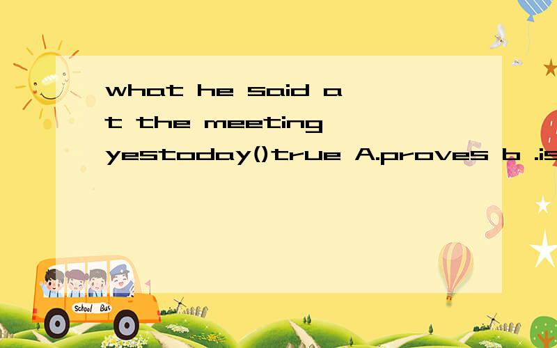 what he said at the meeting yestoday()true A.proves b .is proved c.proced d.was proved 选什么为什么这么选
