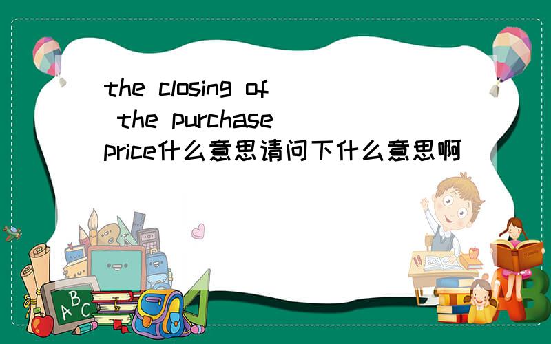 the closing of the purchase price什么意思请问下什么意思啊