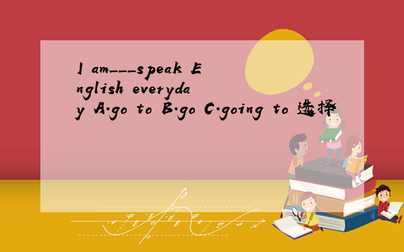 I am___speak English everyday A.go to B.go C.going to 选择