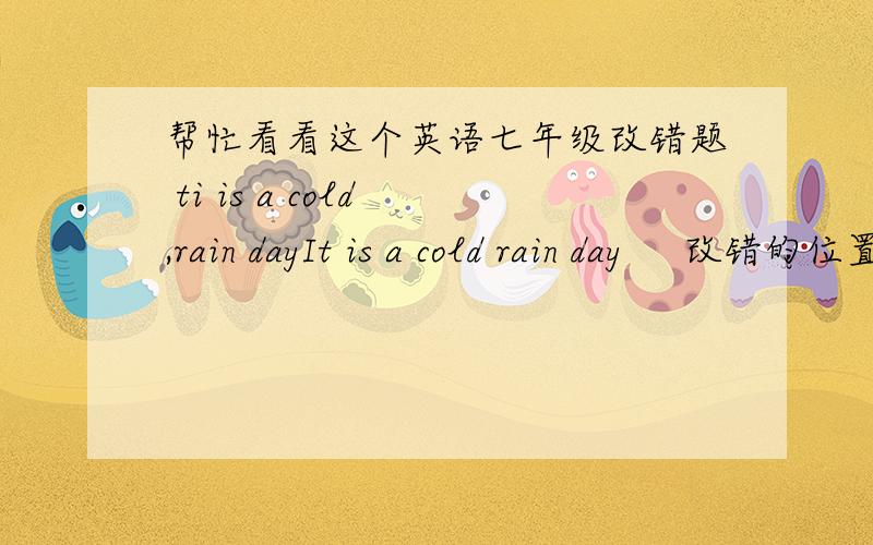 帮忙看看这个英语七年级改错题 ti is a cold ,rain dayIt is a cold rain day     改错的位置分别是（1）It is    （2） cold   （3）  rain  （4）day请说明原因！！
