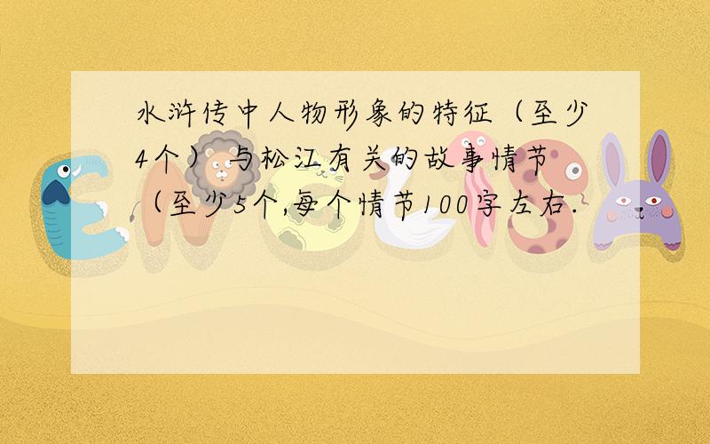 水浒传中人物形象的特征（至少4个） 与松江有关的故事情节（至少5个,每个情节100字左右.