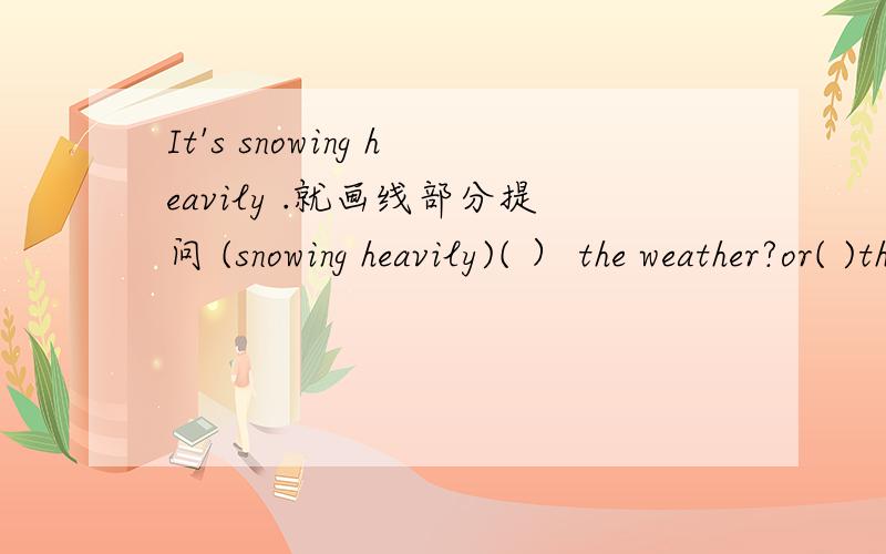 It's snowing heavily .就画线部分提问 (snowing heavily)( ） the weather?or( )the weather( 要开学了