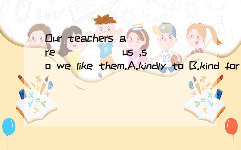 Our teachers are _____ us ,so we like them.A.kindly to B.kind for C.my classmate D.tall