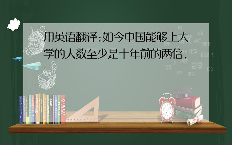 用英语翻译:如今中国能够上大学的人数至少是十年前的两倍.