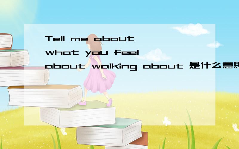 Tell me about what you feel about walking about 是什么意思.求教啊,英语大人们啊!