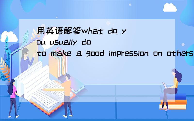 用英语解答what do you usually do to make a good impression on others when you first meet them?