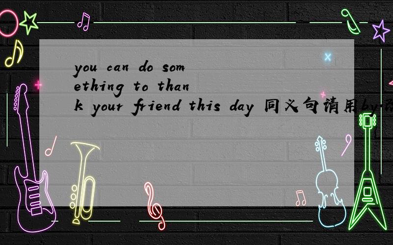 you can do something to thank your friend this day 同义句请用by.改同义句,使其句意不变