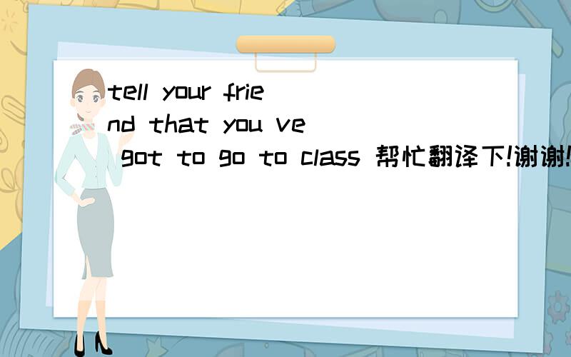 tell your friend that you ve got to go to class 帮忙翻译下!谢谢!