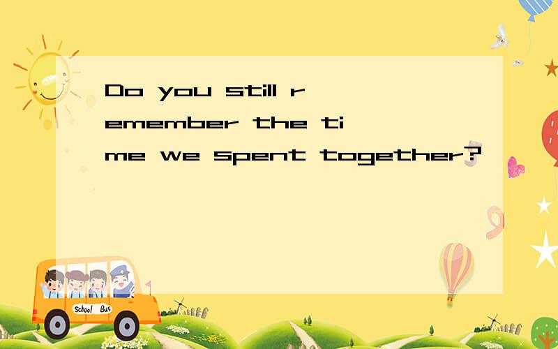 Do you still remember the time we spent together?