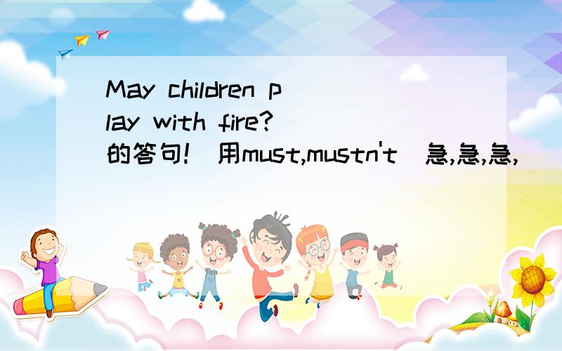 May children play with fire?的答句!(用must,mustn't)急,急,急,