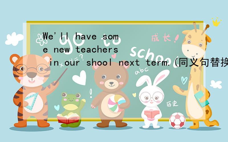 We'll have some new teachers in our shool next term.(同义句替换）谢了哈!