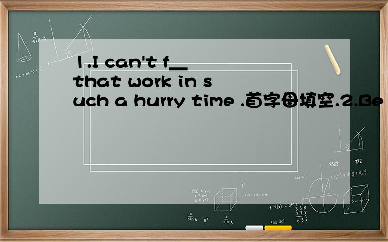 1.I can't f__ that work in such a hurry time .首字母填空.2.Be p___.Don't laugh at others.3.He wants a cheap watch ,But all the watches are too d____.4.We call a ___ fall season.5.Where can you see some planes In the a____.