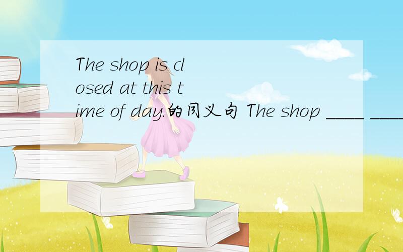 The shop is closed at this time of day.的同义句 The shop ____ ____ at this time of day.怎么填?