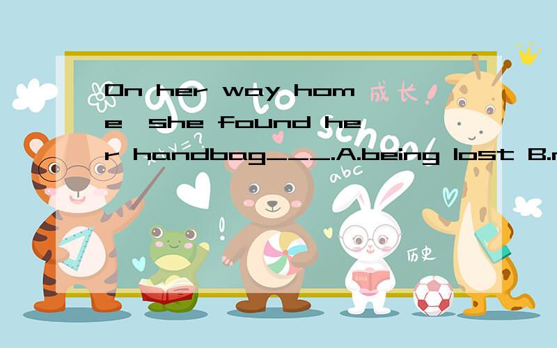 On her way home,she found her handbag___.A.being lost B.missing C.losing D.has gone选哪个?麻烦给我具体解释 谢谢··