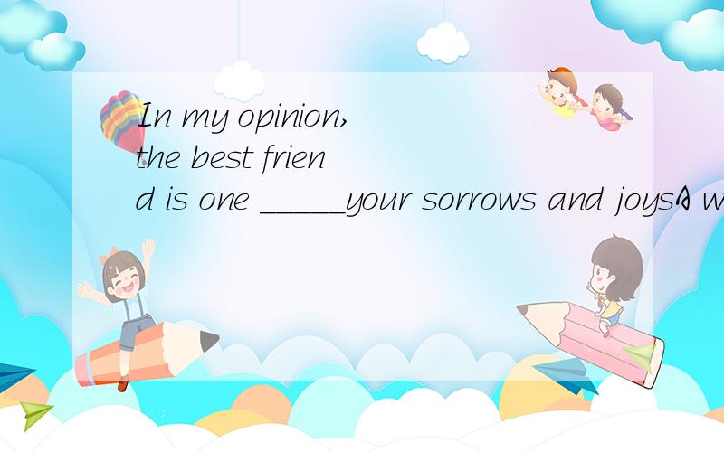 In my opinion,the best friend is one _____your sorrows and joysA with which to shareB with whom to share C with whom shareD with which sharing