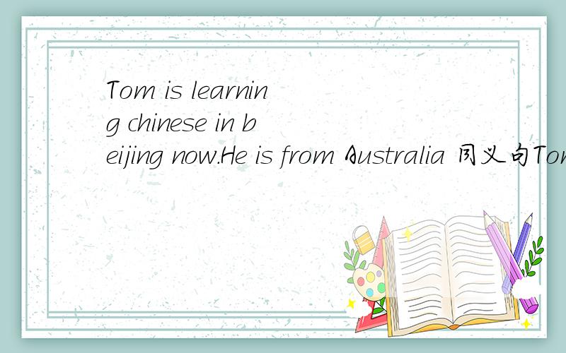 Tom is learning chinese in beijing now.He is from Australia 同义句Tom ()()is learning chinese in beijing now