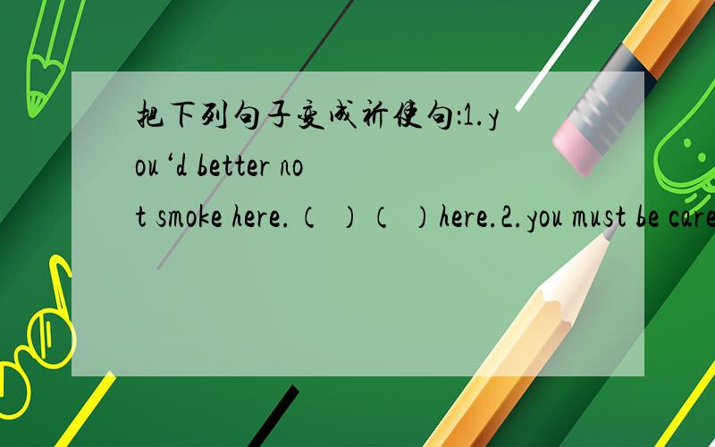 把下列句子变成祈使句：1.you‘d better not smoke here.（ ）（ ）here.2.you must be careful with your handwriting（ ）（ ）with your handwriting.3.will you please not play with my penci?（ ）（ ）with my pencil,（ ）.