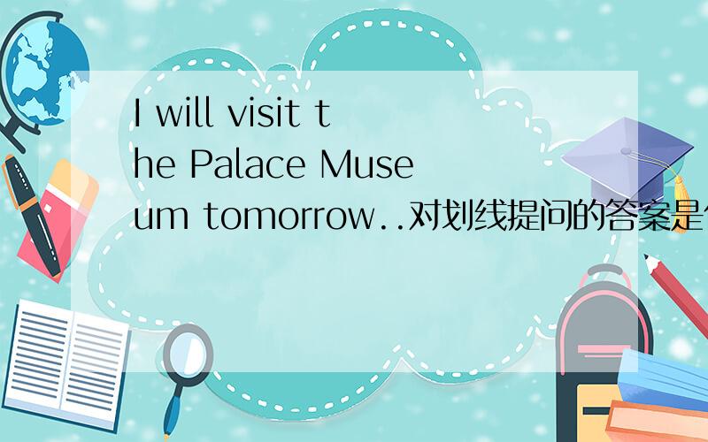 I will visit the Palace Museum tomorrow..对划线提问的答案是什么?线划在专有名词下面，