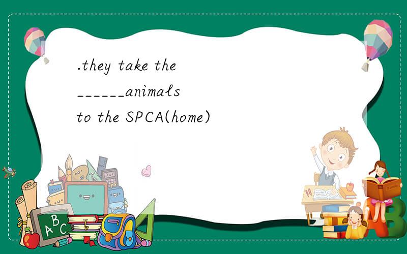 .they take the______animals to the SPCA(home)