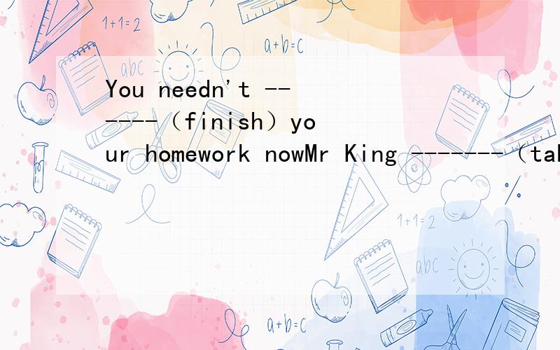 You needn't ------（finish）your homework nowMr King -------（take）the taxi home after work this afternoon，isn't he？