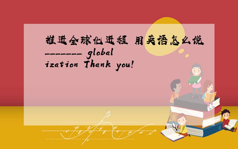 推进全球化进程 用英语怎么说_______ globalization Thank you!