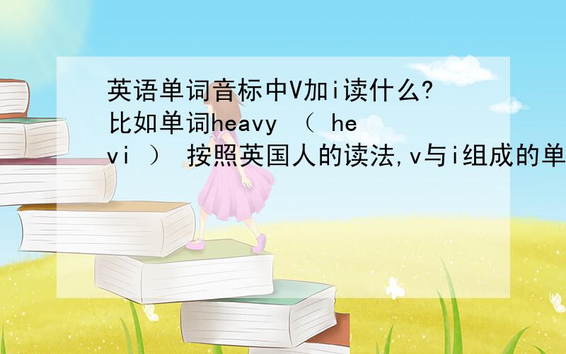 英语单词音标中V加i读什么?比如单词heavy （ hevi ） 按照英国人的读法,v与i组成的单词音标读什么?请用汉字或者拼音写出来!