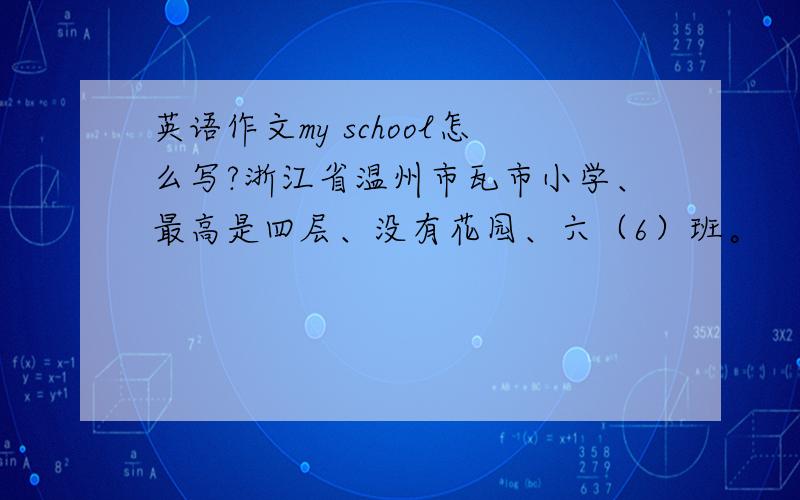 英语作文my school怎么写?浙江省温州市瓦市小学、最高是四层、没有花园、六（6）班。