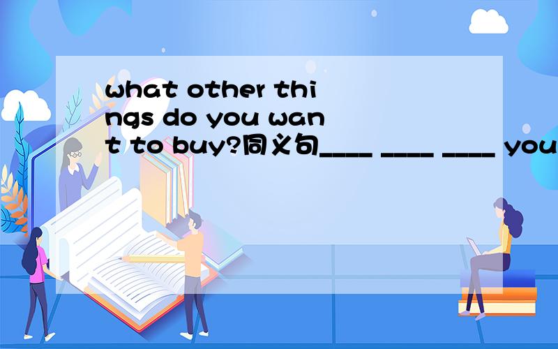 what other things do you want to buy?同义句____ ____ ____ you ____ to buy
