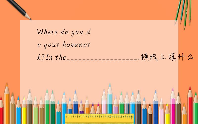 Where do you do your homework?In the__________________.横线上填什么