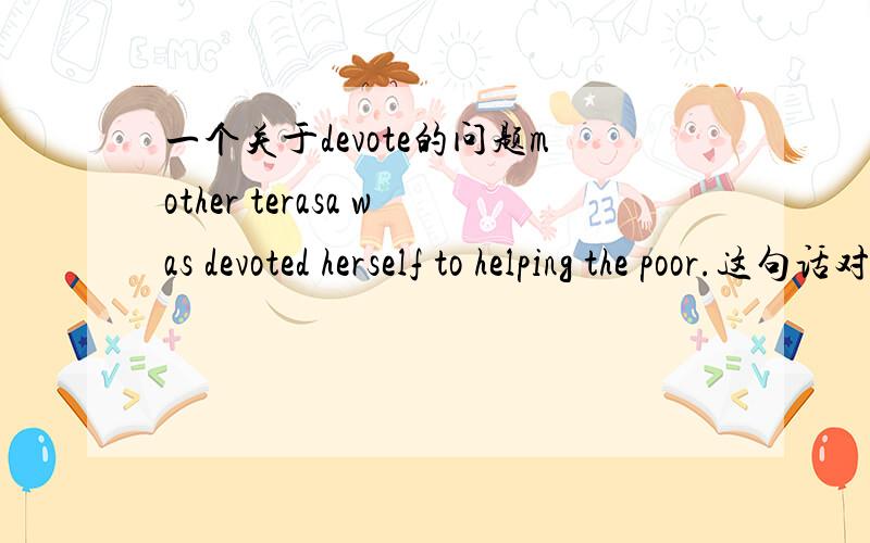 一个关于devote的问题mother terasa was devoted herself to helping the poor.这句话对吗?我觉得应该是把was去掉,要么就是把heerself去掉