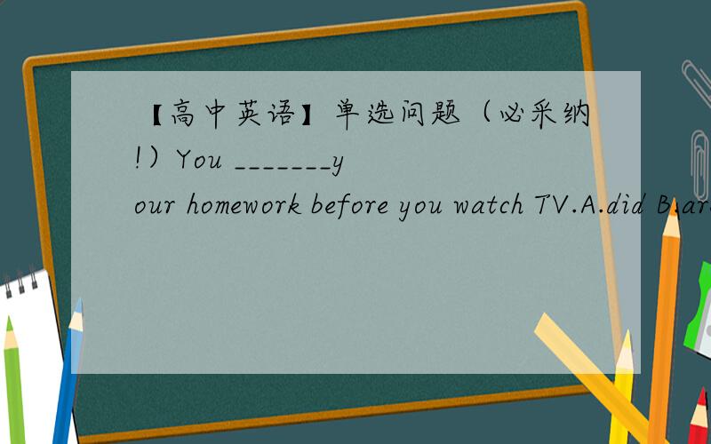 【高中英语】单选问题（必采纳!）You _______your homework before you watch TV.A.did B.are to do  C.are going to do D.will选哪个?为什么?