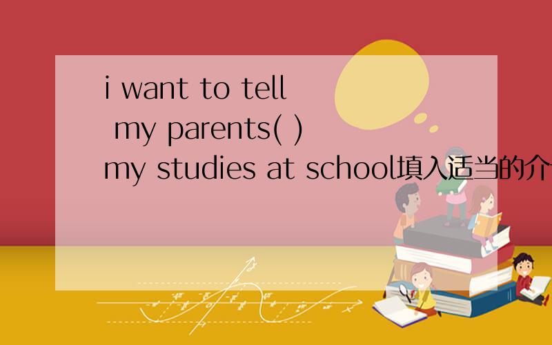 i want to tell my parents( )my studies at school填入适当的介词或副词