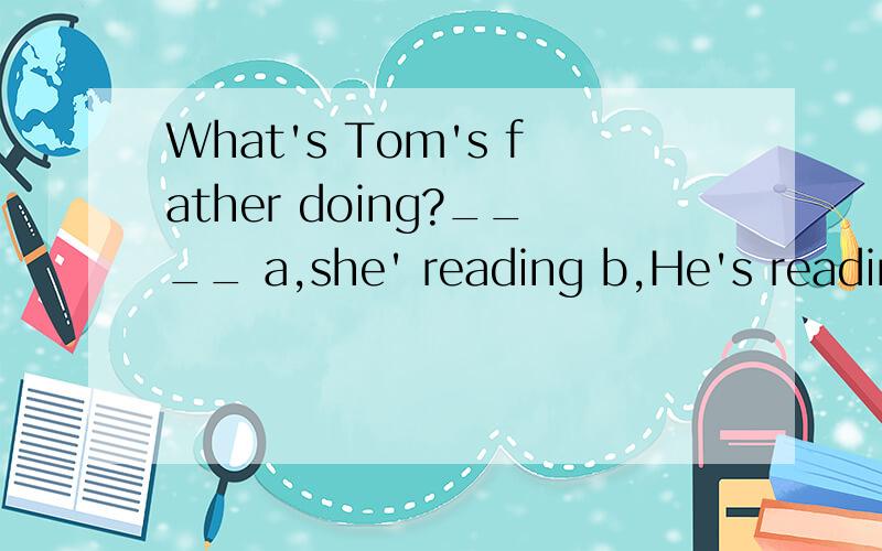 What's Tom's father doing?____ a,she' reading b,He's reading c,Tom is reading d.his reading.做注