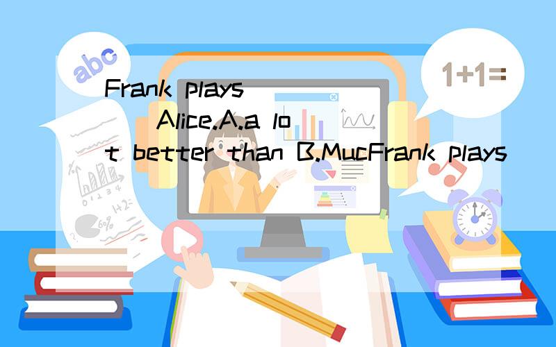 Frank plays_____Alice.A.a lot better than B.MucFrank plays_____Alice.A.a lot better than B.Much more better than