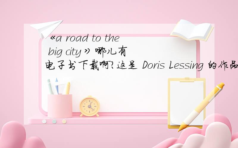 《a road to the big city 》哪儿有电子书下载啊?这是 Doris Lessing 的作品,没有全文,有简介也行!