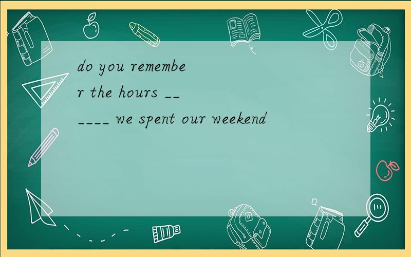 do you remember the hours ______ we spent our weekend