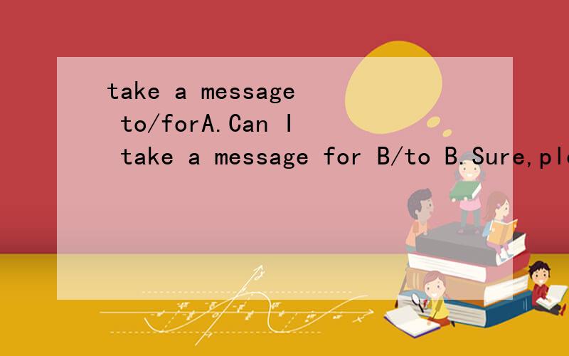 take a message to/forA.Can I take a message for B/to B.Sure,please.这里for A/to B是两个都对吗,还是说有一个是错的.如果各有用法的话是什么?比如说A给C送信.