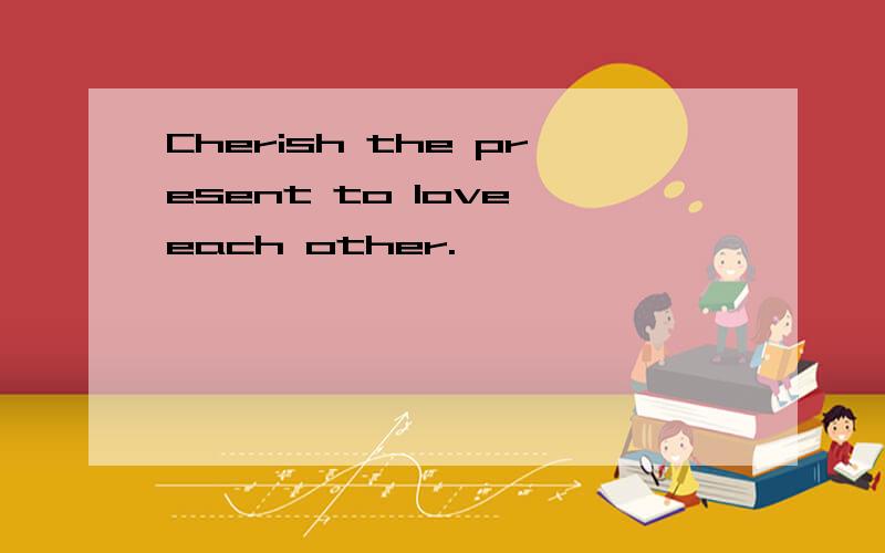 Cherish the present to love each other.