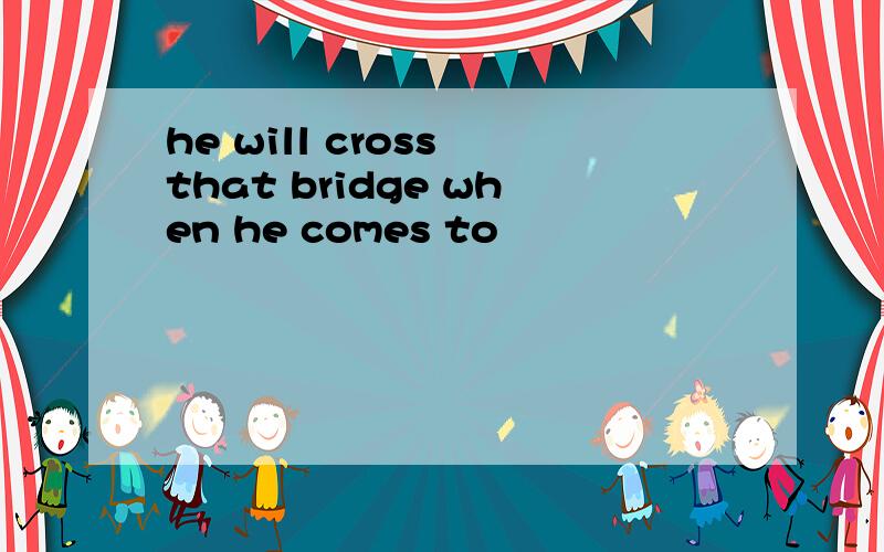 he will cross that bridge when he comes to