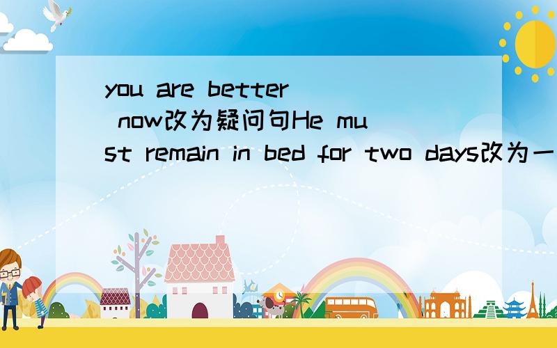 you are better now改为疑问句He must remain in bed for two days改为一般疑问句