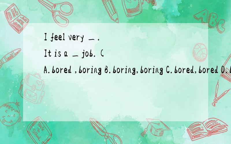 I feel very _.It is a _job.(A.bored ,boring B.boring,boring C.bored,bored D.boring,bored)