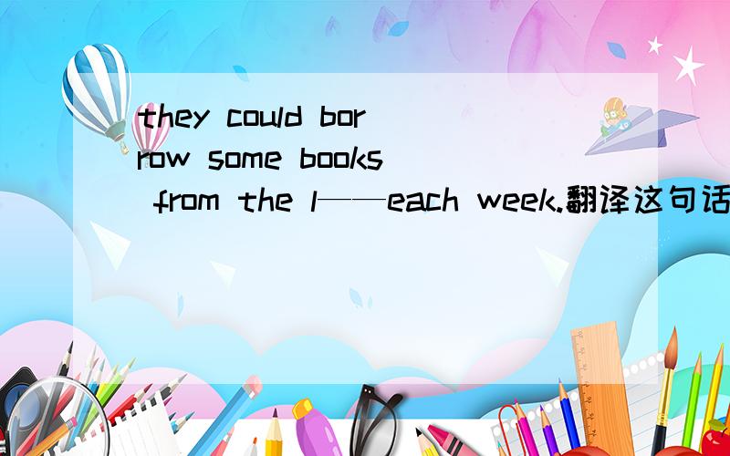 they could borrow some books from the l——each week.翻译这句话