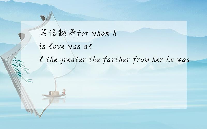 英语翻译for whom his love was all the greater the farther from her he was