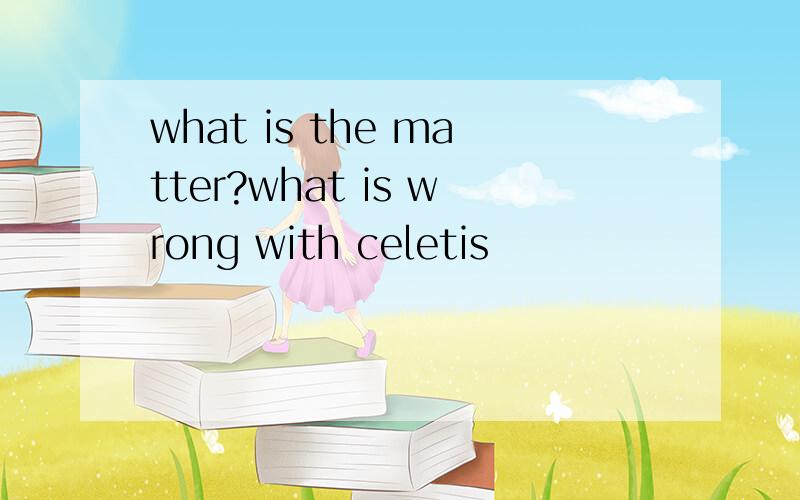 what is the matter?what is wrong with celetis